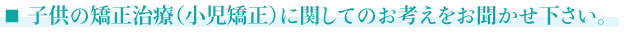 ■子供の矯正治療（小児矯正）に関してのお考えをお聞かせ下さい。