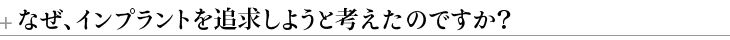 ＋なぜ、インプラントを追求しようと考えたのですか？