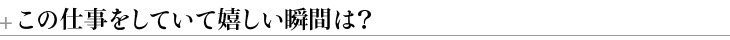 ＋この仕事をしていて嬉しい瞬間は？