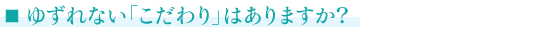 ■ゆずれない「こだわり」はありますか？