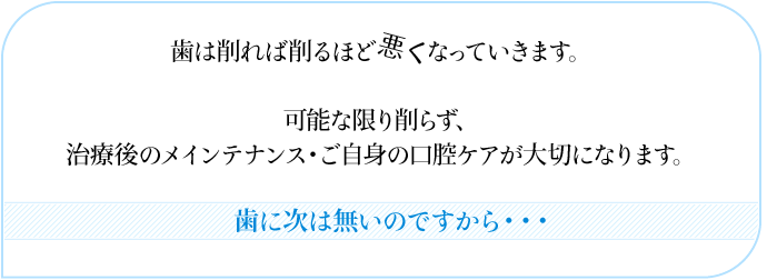 歯は削れば削るほど悪くなっていきます。 可能な限り削らず、 治療後のメインテナンス・ご自身の口腔ケアが大切になります。 歯に次は無いのですから・・・