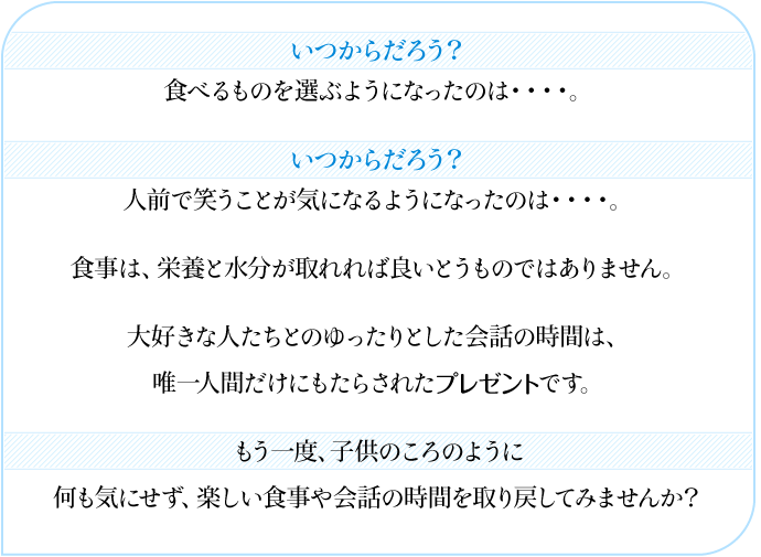 いつからだろう? 食べるものを選ぶようになったのは・・・・。 いつからだろう? 人前で笑うことが気になるようになったのは・・・・。 食事は、栄養と水分が取れれば良いとうものではありません。 大好きな人たちとのゆったりとした会話の時間は、 唯一人間だけにもたらされたプレゼントです。 もう一度、子供のころのように 何も気にせず、楽しい食事や会話の時間を取り戻してみませんか?